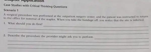 Case Studies with Critical Thinking Questions
Scenario 1
A surgical procedure was performed at the outpatient surgery center, and the patient was instructed to return
to the office for removal of the staples.When you take the bandage off, you notice that the site is infected
__
2. Describe the procedure the provider might ask you to perform.
__