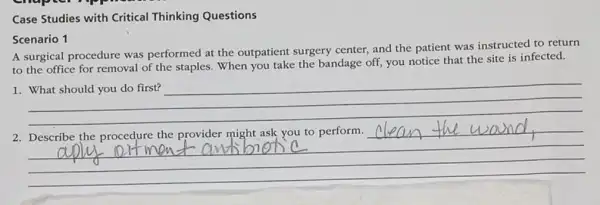 Case Studies with Critical Thinking Questions
Scenario 1
A surgical procedure was performed at the outpatient surgery center,and the patient was instructed to return
to the office for removal of the staples When you take the bandage off, you notice that the site is infected.
__
2
__
clean the wand