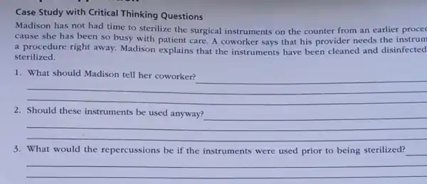 Case Study with Critical Thinking Questions
Madison has not had time to sterilize the surgical instruments on the counter from an earlier procec
cause she has been so busy with patient care. A coworker says that his provider needs the instrum
a procedure right away. Madison explains that the instruments have been cleaned and disinfected
sterilized.
1
__
__
3. What would the repercussions be if the instruments were used prior to being sterilized?
__