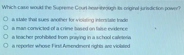 Which case would the Supreme Court hearthrough Its original jurisdiction power?
a state that sues another for violating interstate trade
a man convicted of a crime based on false evidence
a teacher prohibited from praying in a school cafeteria
a reporter whose First Amendment rights are violated