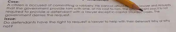 Case:
A citizen is accused of committing a robbery. He cannot afford to	and requests
that the go vernme ent provide him with one, at no cost to him.The government says it is not
required to provide a defendant with a lawyer except in capital (murder cases. The
governme nt denies the request.
Issue:
Do defendants have the right to request a lawyer to help with their defense? Why or why
not?