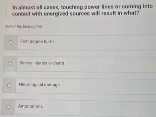 In almost all cases , touching power lines or coming into
contact with energized sources will result in what?
Select the best option.
First degree burns o
Severe injuries or death
Neurological damage
Amputations