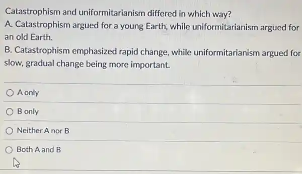 Catastrophism and uniformitarianism differed in which way?
A. Catastrophism argued for.a young Earth while uniformitarianism argued for
an old Earth.
B. Catastrophism emphasized rapid change while uniformitarianism argued for
slow, gradual change being more important.
A only
B only
Neither A nor B
Both A and B