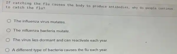 If catching the flu causes the body to produce antibodies , why do people continue
to catch the flu?
The influenza virus mutates.
The influenza bacteria mutate.
The virus lies dormant and can reactivate each year.
A different type of bacteria causes the flu each year.