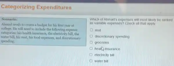 Categorizing Expenditures
Scenario:
Ahmad needs to create a budget for his first year at
college. He will need to include the following expense
categories: his health insurance the electricity bill, the
water bill, his rent his food expenses, and discretionary
spending.
Which of Ahmad's expenses will most likely be ranked
as variable expenses? Check all that apply
rent
discretionary spending
groceries
health insurance
electricity bill
water bill