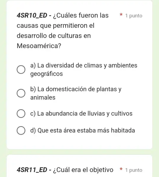 causas que permitieron el
desarrollo de culturas en
Mesoamérica?
a) La diversidad de climas y ambientes
geográficos
b) La domesticación de plantas y
animales
c) La abundancia de lluvias y cultivos
d) Que esta área estaba más habitada
4SR10_ED - ¿Cuáles fueron las 1 punto
4SR11_ED - ¿Cuál era el objetivo punto