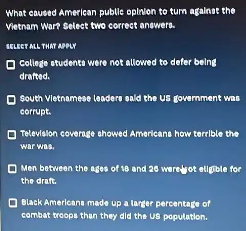 What caused Amerlean publle opinion to turn againet the
Vletnam ware select two correct anewers.
SELECT ALL THAT APPLY
College students were not allowed to defer being
drafted.
South Vletnamese leadere sald the US government was
corrupt.
Television coverage showed Amerleane how terrible the
war was.
Men between the age of 18 and 20 were.","of eugible for
the drafs.
Black Americans made up a larger percentage of
combat troops than they did the US population.