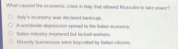 What caused the economic crisis in Italy that allowed Mussolini to take power?
Italy's economy was declared bankrupt.
A worldwide depression spread to the Italian economy.
Italian industry improved but lacked workers.
Minority businesses were boycotted by Italian citizens.