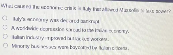 What caused the economic crisis in Italy that allowed Mussolini to take power?
Italy's economy was declared bankrupt.
A worldwide depressior I spread to the Italian economy.
Italian industry improved but lacked workers.
Minority businesses were boycotted by Italian citizens.