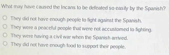 What may have caused the Incans to be defeated so easily by the Spanish?
They did not have enough people to fight against the Spanish.
They were a peaceful people that were not accustomed to fighting.
They were having a civil war when the Spanish arrived.
They did not have enough food to support their people.