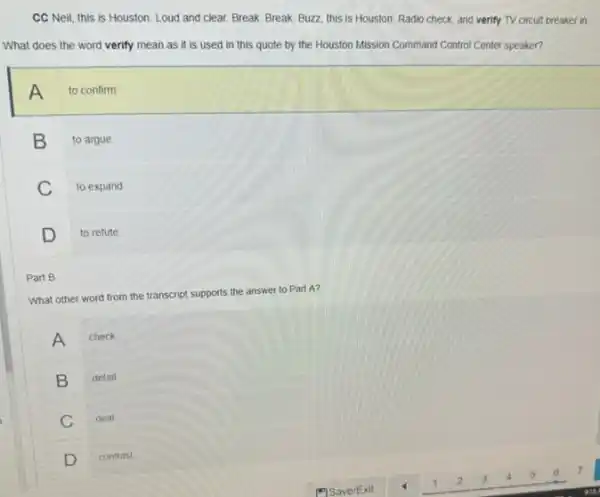 CC Neil, this is Houston. Loud and clear Break. Break. Buzz, this is Houston. Radio check and verify TV circuit breaker in.
What does the word verify mean as it is used in this quote by the Houston Mission Command Control Center speaker?
A
to confirm
B
to argue
C
to expand
D to refute
What other word from the transcript supports the answer to Part A?
A check
B detail
C deal
D contrast