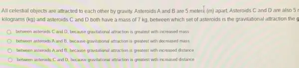 All celestial objects are attracted to each other by gravity. Asteroids A and B are 5 meters (m) apart. Asteroids C and D are also 5
kilograms (kg) and asteroids C and D both have a mass of 7 kg, between which set of asteroids is the gravitational attraction the g
between asteroids C and D, because gravitational attraction is greatest with increased mass
between asteroids A and B. because gravitational attraction is greatest with decreased mass
between asteroids A and B. because gravitational attraction is greatest with increased distance
between asteroids C and D, because gravitational attraction is greatest with increased distance