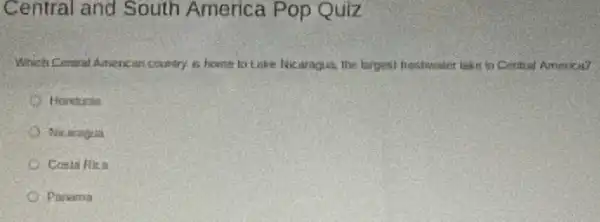 Central and South America Pop Quiz
Which Cenoral American country is home to Lake Nicaragua, the largest freshweaker lake in Central America?
Honduras
Nic aragua
Costa Rica
Panama
