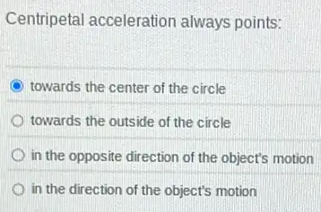 Centripetal acceleration always points:
C towards the center of the circle
towards the outside of the circle
in the opposite direction of the object's motion
in the direction of the object's motion