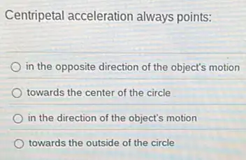 Centripetal acceleration always points:
in the opposite direction of the object's motion
towards the center of the circle
in the direction of the object's motion
towards the outside of the circle