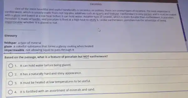 Ceramics
One of the most beautiful and useful handicrafts is ceramics, or pottery. There are several types of ceramics. The least expensive is
earthenware, which is usually made from red clay plus additives such as quartz and feldspar. Earthenware is very porous, and it must be coated
with a glaze and baked at a low heat before it can hold water. Another type of ceramic, which is more durable than earthenware is porcelain.
Porcelain is made of kaolin, and porcelain is fired at a high heat to vitrify it.Unlike earthenware, porcelain has the advantage of being
impermeable whether it is glazed or not.
Glossary
feldspar a type of mineral
glaze a colorful substance that forms a glassy coating when heated
impermeable not allowing liquid to pass through it
Based on the passage what is a feature of porcelain but NOT earthenware?
1. It can hold water before being glazed.
2. It has a naturally hard and shiny appearance.
3. It must be heated at low temperatures to be useful.
4.It is fortified with an assortment of minerals and sand.
