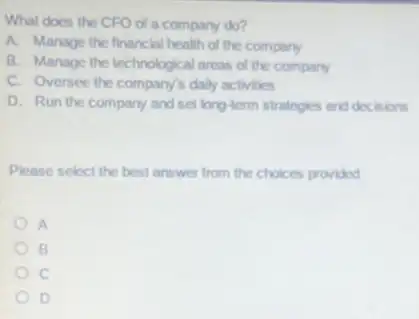 What does the CFO of a company do?
A. Manage the financial health of the company
B. Manage the technological areas of the company
C. Oversee the company's dally activities
D. Run the company and set long-term strategies and decisions
Please select the best answer from the choices provided
A
B
c
D