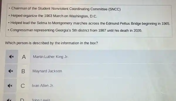 - Chairman of the Student Nonviolent Coordinating Committee (SNCC)
- Helped organize the 1963 March on Washington, D.C.
- Helped lead the Selma to Montgomery marches across the Edmund Pettus Bridge beginning in 1965.
- Congressman representing Georgia's 5th district from 1987 until his death in 2020.
Which person is described by the information in the box?
A
Martin Luther King Jr.
B
Maynard Jackson
C
Ivan Allen Jr.
John Lewis