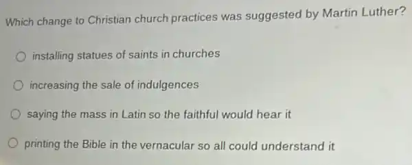 Which change to Christian church practices was suggested by Martin Luther?
installing statues of saints in churches
increasing the sale of indulgences
saying the mass in Latin so the faithful would hear it
printing the Bible in the vernacular so all could understand it