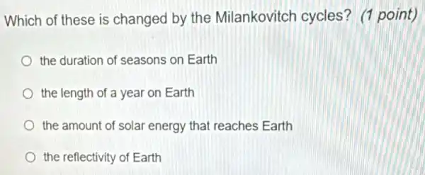 Which of these is changed by the Milankovitch cycles ? (1 point)
the duration of seasons on Earth
the length of a year on Earth
the amount of solar energy that reaches Earth
the reflectivity of Earth