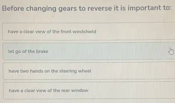 Before changing gears to reverse it is important to:
have a clear view of the front windshield
let go of the brake
have two hands on the steering wheel
have a clear view of the rear window