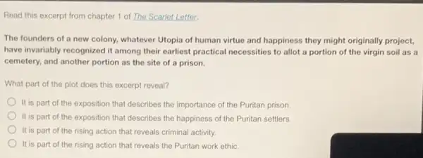 chapter 1 of The Scarlet Letter.
The founders of a new colony, whatever Utopia of human virtue and happiness they might originally project,
have invariably recognized it among their earliest practical necessities to allot a portion of the virgin soil as a
cemetery, and another portion as the site of a prison.
What part of the plot does this excerpt reveal?
It is part of the exposition that describes the importance of the Puritan prison
It is part of the exposition that describes the happiness of the Puritan settlers.
It is part of the rising action that reveals criminal activity.
It is part of the rising action that reveals the Puritan work ethic