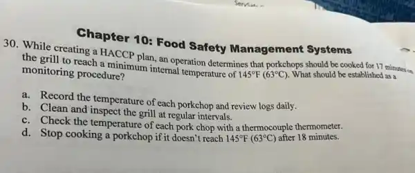 Chapter 10: Food Safety Managemer t Systems
30. While creating a HACCP plan, an operation determines that porkchops should be cooked for 17 minutes on
the grill to reach a minimum internal temperature of 145^circ F(63^circ C)
What should be established as a
monitoring procedure?
a. Record the temperature of each porkchop and review logs daily.
b. Clean and inspect the grill at regular intervals.
c. Check the temperature of each pork chop with a thermocouple thermometer.
d. Stop cooking a porkchop if it doesn't reach
145^circ F(63^circ C)
after 18 minutes.