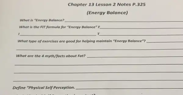 Chapter 13 Lesson 2 Notes P.325
(Energy Balance)
What is "Energy Balance?
What is the FIT formula for "Energy Balance""F __
I __ r __
What type of exercises are good for helping maintain "Energy Balance"? __
__
What are the 4 m myth/facts about Fat? __
__
__
__
Define "Physical Self Perception. __