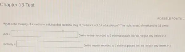 Chapter 13 Test
What is the molarity of a methanol solution that contains 25 g of methanol in 3.5L of a solution? The molar mass of methanol is 32g/mol.
mol=square 
(Write answer rounded to 2 decimal places and do not put any letters in.)
molarity = square 
(Write answer rounded to 2 decimal places and do not put any letters in.)
POSSIBLE POINTS: 1