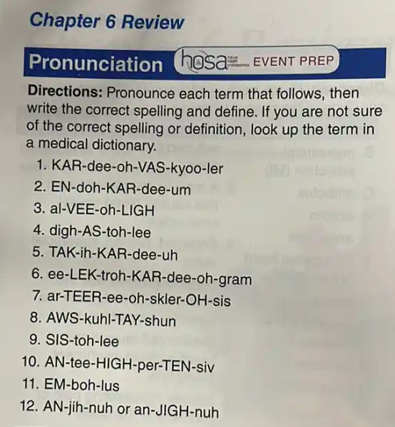 Chapter 6 Review
ronunciation
Directions: Pronounce each term that follows , then
write the correct spelling and define If you are not sure
of the correct spelling or definition, look up the term in
a medical dictionary.
1. KAR-dee-oh -VAS-kyoo-ler
2. EN-doh -KAR-dee-um
3. al-VEE -oh-LIGH
4. digh-As-toh-lee
5. TAK-ih-K AR-dee-uh
6. ee-LEK -troh-KAR-dee -oh-gram
7. ar-TEE R-ee-oh-skler-OH-sis
8. AWS-kuh I-TAY-shun
9. SIS-toh-lee
10. AN-tee-HIGH-per-TE N-siv
11. EM-boh-lus
12. AN-jih-nuh or an-JIGH-nuh
hosa EVENT PREP