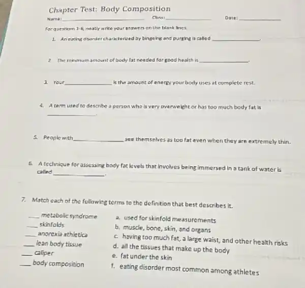 Chapter Test: Body Composition
Name:
Class:	Date: __
Forquestions 1-6 neatly write your answers on the blank lines.
1. An eating disarder characterized by bingelng and purging is called __
2. The minimum amount of body fat needed for good health is __
.
3. Your __ Is the amoun: of energy your body uses at complete rest
4. Atermused to describe a person who is very overwe lght or has too much body fat is
__
5. People with __ see themselves as too fat even when they are extremely thin.
5. A technique for assessing body fat levels that Involves being immersed in a tank of water is
called __
7. Match each of the following terms to the definition that best describes it.
__ metabolic syndrome
__ skinfolds
__ anorexia athletica
__ lean body tissue
__ caliper
__ body composition
a. used for skinfold measurements
b. muscle, bone, skin and organs
c. having too much fat, a large waist and other health risks
d. all the tissues that make up the body
e. fat under the skin
f. eating disorder most common among athletes