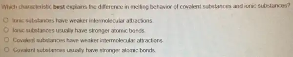 Which characteristic best explains the difference in melting behavior of covalent substances and ionic substances?
lonic substances have weaker intermolecular attractions.
lonic substances usually have stronger atomic bonds.
Covalent substances have weaker intermolecular attractions
Covalent substances usually have stronger atomic bonds