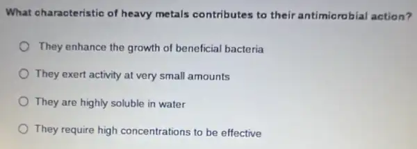 What characteristic of heavy metals contributes to their antimicrobial action?
They enhance the growth of beneficial bacteria
They exert activity at very small amounts
They are highly soluble in water
They require high concentrations to be effective