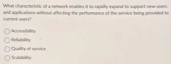 What characteristic of a network enables it to rapidly expand to support new users
and applications without affecting the performance of the service being provided to
current users?
Accessibility
Reliability
Quality of service
Scalability