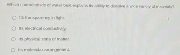 Which characteristic of water best explains its ability to dissolve a wide variety of materials?
Its transparency in light.
Its electrical conductivity.
Its physical state of matter.
Its molecular arrangement.