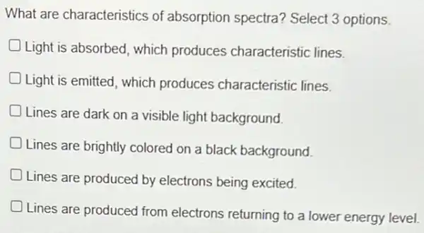 What are characteristics of absorption spectra?Select 3 options.
Light is absorbed which produces characteristic lines.
Light is emitted, which produces characteristic lines.
Lines are dark on a visible light background.
Lines are brightly colored on a black background D
Lines are produced by electrons being excited.
Lines are produced from electrons returning to a lower energy level.