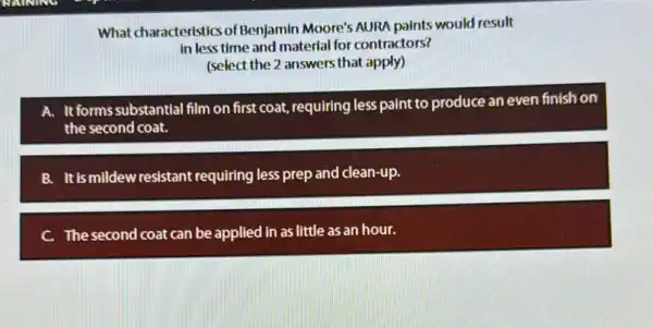 What characteristics of Benjamin Moore's AURA paints would result
in less time and material for contractors?
(select the 2 answers that apply)
A. It formssubstantial film on first coat,requiring less paint to produce an even finish on
the second coat.
B. It is mildew resistant requiring less prep and clean-up.
C. The second coat can be applied in as little as an hour.