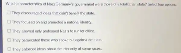 Which characteristics of Nazi Germany's government were those of a totalitarian state?Select four options.
D They discouraged ideas that didn't benefit the state.
D They focused on and promoted a national identity.
D They allowed only professed Nazis to run for office.
They persecuted those who spoke out against the state.
D They enforced ideas about the inferiority of some races.