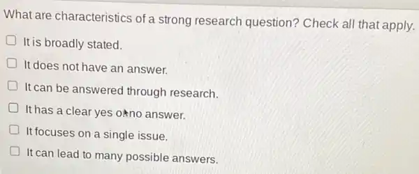 What are characteristics of a strong research question? Check all that apply.
It is broadly stated.
D It does not have an answer.
It can be answered through research.
It has a clear yes orno answer.
It focuses on a single issue.
It can lead to many possible answers.