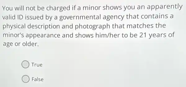 You will not be charged if a minor shows you an apparently
valid ID issued by a governmental agency that contains a
physical description and photograph that matches the
minor's appearance and shows him/her to be 21 years of
age or older.
True
False