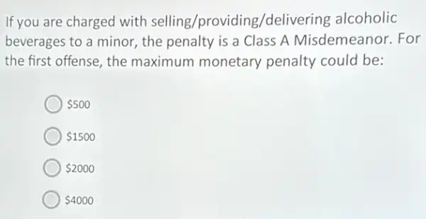 If you are charged with selling/providing /delivering alcoholic
beverages to a minor the penalty is a Class A Misdemeanor.For
the first offense, the maximum monetary penalty could be:
 500
 1500
 2000
 4000