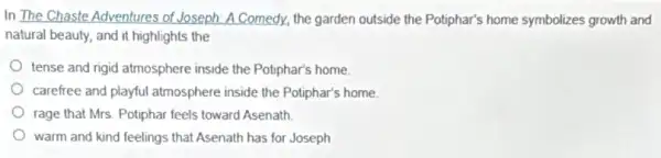 In The Chaste Adventures of Joseph: A Comedy, the garden outside the Potiphar's home symbolizes growth and
natural beauty, and it highlights the
tense and rigid atmosphere inside the Potiphar's home
carefree and playful atmosphere inside the Potiphar's home.
rage that Mrs. Potiphar feels toward Asenath.
warm and kind feelings that Asenath has for Joseph