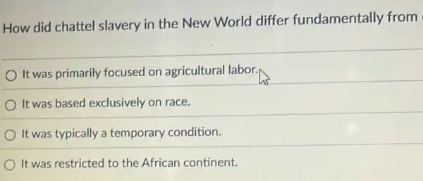 How did chattel slavery in the New World differ fundamentally from
It was primarily focused on agricultural labor.
It was based exclusively on race.
It was typically a temporary condition.
It was restricted to the African continent.