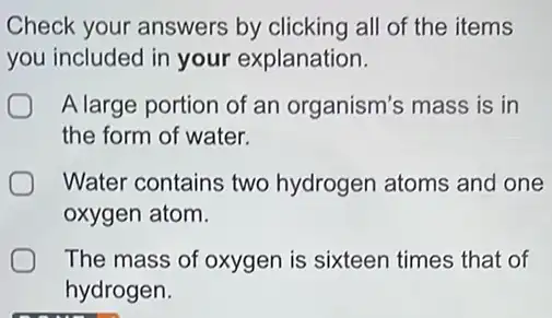 Check your answers by clicking all of the items
you included in your explanation.
A large portion of an organism's mass is in
the form of water.
Water contains two hydrogen atoms and one
oxygen atom.
The mass of oxygen is sixteen times that of
hydrogen.