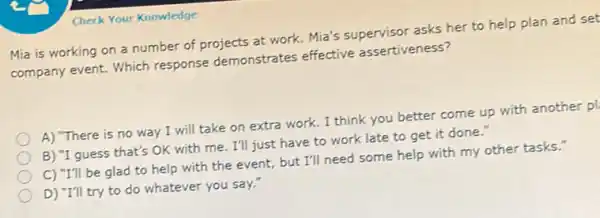 Check Your Knowledge
Mia is working on a number of projects at work. Mia's supervisor asks her to help plan and set
company event. Which response demonstrates effective assertiveness?
A) "There is no way I will take on extra work. I think you better come up with another p!
B) "I guess that's OK with me. I'll just have to work late to get it done."
C) "I'll be glad to help with the event, but I'll need some help with my other tasks."
D) "I'll try to do whatever you say."