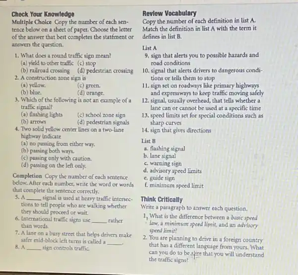 Check Your Knowledge
Multiple Choice Copy the number of each sen-
tence below on a sheet of paper. Choose the letter
of the answer that best completes the statément or
answers the question.
1. What does a round traffic sign mean?
(a) yield to other traffic (c) stop
(b) railroad crossing (d) pedestrian crossing
2. A construction zone sign is
(a) yellow.	(c) green.
(b) blue.	(d) orange.
3. Which of the following is not an example of a
traffic signal?
(a) flashing lights (c) school zone sign
(b) arrows	(d) pedestrian signals
4. Two solid yellow center lines on a two-lane
highway indicate
(a) no passing from either way.
(b) passing both ways.
(c) passing only with caution.
(d) passing on the left only.
Completion Copy the number of each sentence
below. After cach number write the word or words
that complete the sentence correctly.
5. A __ signal is used at heavy traffic intersec-
tions to tell people who are walking whether
they should proceed or wait.
6. International traffic signs use __ rather
than words.
7. A lane on a busy street that helps drivers make
safer mid-block left turns is called a __
8. A __ sign controls traffic
Revlew Vocabulary
Copy the number of each definition in list A.
Match the definition in list A with the term it
defines in list B.
List A
9. sign that alerts you to possible hazards and
road conditions
10. signal that alerts drivers to dangerous condi-
tions or tells them to stop
11. sign set on roadways like primary highways
and expressways to keep traffic moving safely
12. signal,usually overhead, that tells whether a
lane can or cannol be used at a specific time
13. speed limits set for special conditions such as
sharp curves
14. sign that gives directions
List B
a. flashing signal
b. lane signal
C. warning sign
d. advisory speed limits
C. guide sign
f. minimum speed limit
Think Critically
Write a paragraph to answer each question.
1. What is the difference between a basic speed
law, a minimum speed limit, and an advisory
speed limit?
2. You are planning to drive in a foreign country
that has a different language from yours . What
can you do to be clore that you will understand
the traffic signs?