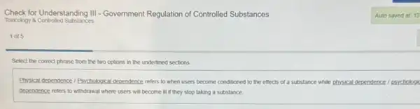 Check for Understanding 111 - Government Regulation of Controlled Substances
Toxicology 8 Controlled Substances
1015
Select the correct phrase from the two options in the underlined sections.
Physical dependence / Psychological dependence refers to when users become conditioned to the effects of a substance while physical Idependence / psychologic
dependence refers to withdrawal where users will become ill if they stop taking a substance