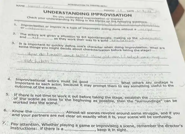 Check your understanding foretains in the bights or improve wind questions.
Do you understand interesting and making
1. Improvisation
UNDE RSTANDING IMP ROVIS ATION
2.
The actors are glven a situation to act spontaneously, making up the
__ and __
as they work their way	conclusi
to in mortant to quickly define one's character when doing improylsation. What are
you might decide
__ Adbits
outcome of the scene.
Important to each actor because It may
prompt them
4. Im provisational actors must be, good
__ What others say, onstage Is
If there is not time to work it out before taking the stage, establish the __
worked into the scene.
can be
6.Know the __
Almostvall scenes revolve around some struggle , and If you
and your partners are not clear on exactly what it Is, your scene will be confusing.
Pay attention.Nhether playing a game or improvising,a scene remember the director's
Instructions:-if there is a __ keep it in sight.