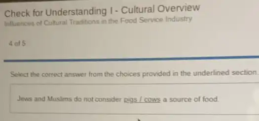 Check for Understanding I - Cultural Overview
Influences of Cultural Traditions in the Food Service Industry
4 of 5
Select the correct answer from the choices provided in the underlined section.
Jews and Muslims do not consider pigs / cows a source of food.
__