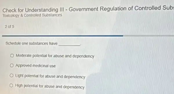 Check for Understanding III - Government Regulation of Controlled Sub:
Toxicology &Controlled Substances
2015
Schedule one substances have __
Moderate potential for abuse and dependency
Approved medicinal use
Light potential for abuse and dependency
High potential for abuse and dependency